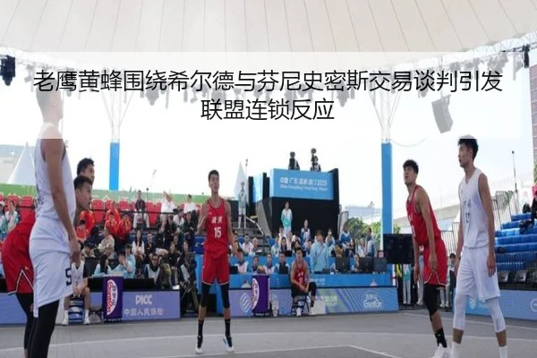 老鹰黄蜂围绕希尔德与芬尼史密斯交易谈判引发联盟连锁反应