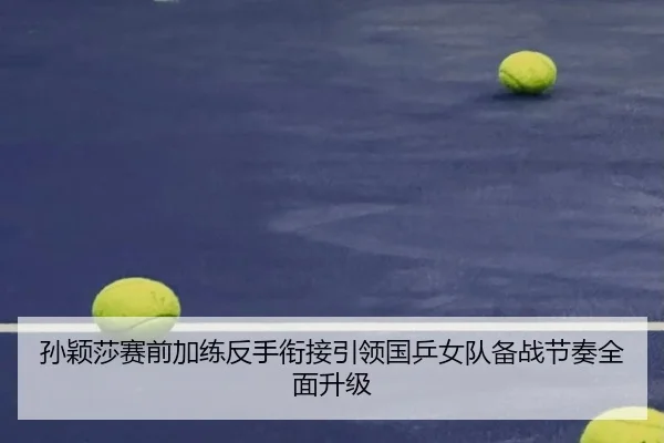 孙颖莎赛前加练反手衔接引领国乒女队备战节奏全面升级